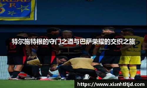 特尔施特根的守门之道与巴萨荣耀的交织之旅