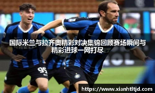 国际米兰与拉齐奥精彩对决集锦回顾赛场瞬间与精彩进球一网打尽
